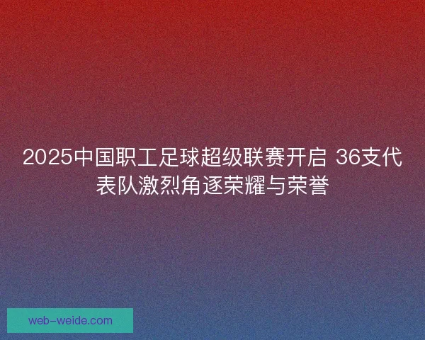 2025中国职工足球超级联赛开启 36支代表队激烈角逐荣耀与荣誉