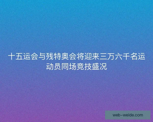 十五运会与残特奥会将迎来三万六千名运动员同场竞技盛况